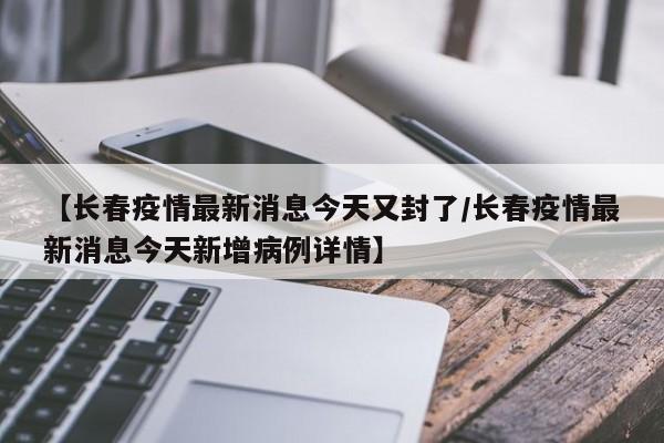 【长春疫情最新消息今天又封了/长春疫情最新消息今天新增病例详情】