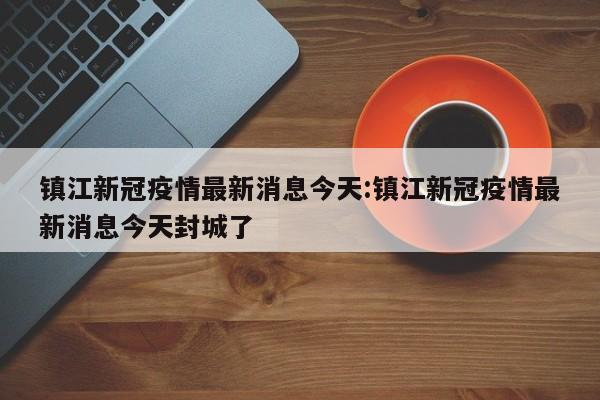 镇江新冠疫情最新消息今天:镇江新冠疫情最新消息今天封城了
