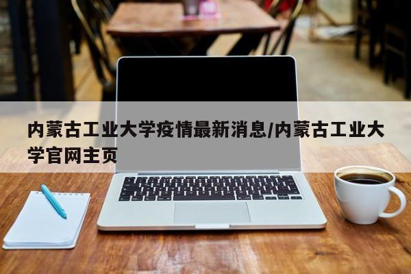 内蒙古工业大学疫情最新消息/内蒙古工业大学官网主页