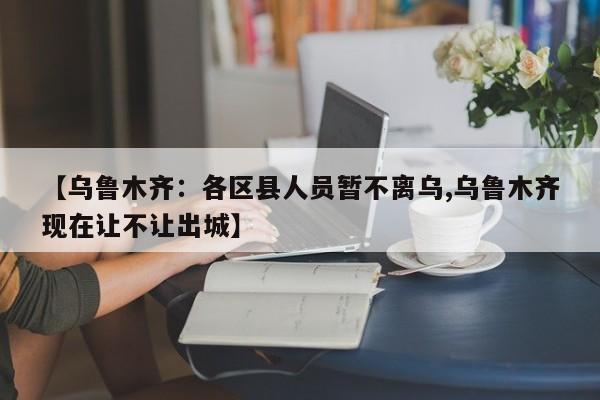 【乌鲁木齐：各区县人员暂不离乌,乌鲁木齐现在让不让出城】