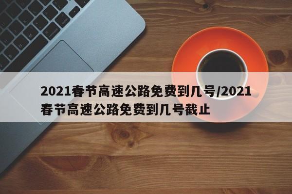 2021春节高速公路免费到几号/2021春节高速公路免费到几号截止