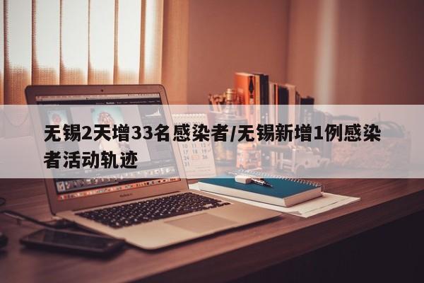 无锡2天增33名感染者/无锡新增1例感染者活动轨迹