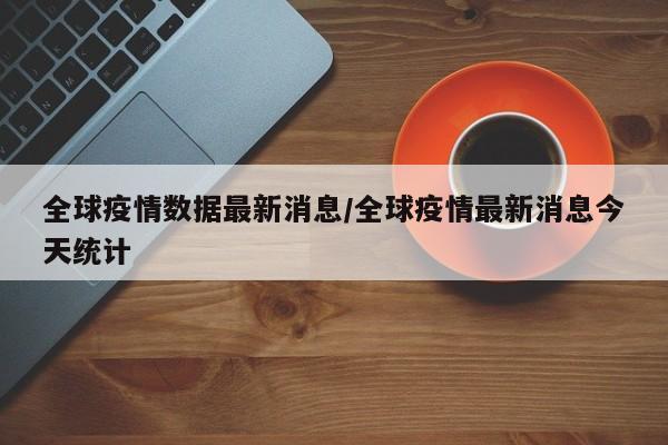 全球疫情数据最新消息/全球疫情最新消息今天统计