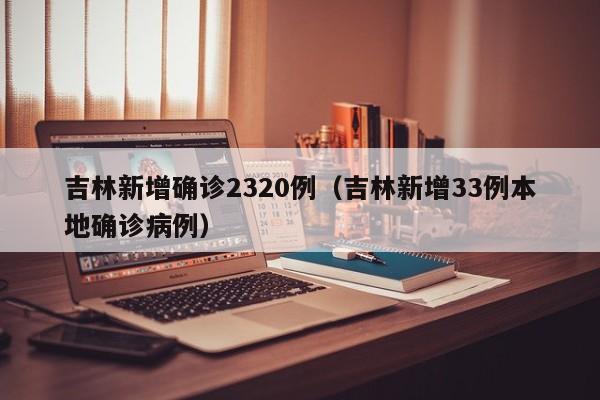 吉林新增确诊2320例（吉林新增33例本地确诊病例）
