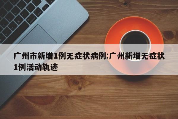 广州市新增1例无症状病例:广州新增无症状1例活动轨迹