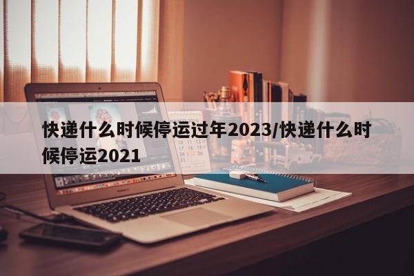 快递什么时候停运过年2023/快递什么时候停运2021