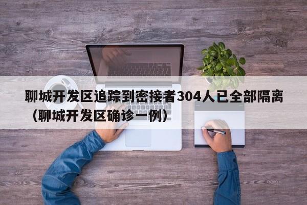 聊城开发区追踪到密接者304人已全部隔离（聊城开发区确诊一例）
