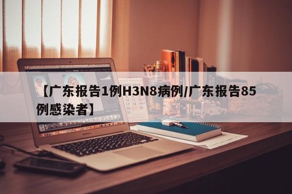 【广东报告1例H3N8病例/广东报告85例感染者】