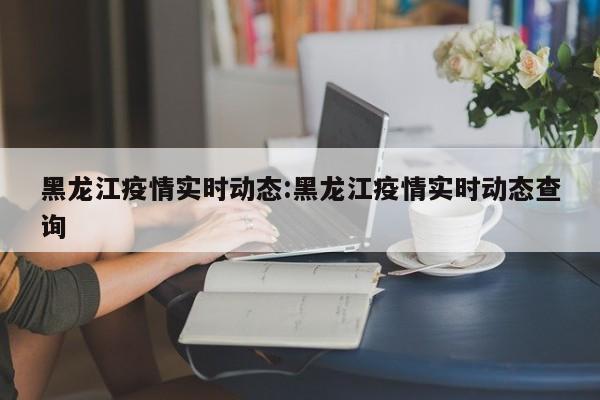 黑龙江疫情实时动态:黑龙江疫情实时动态查询