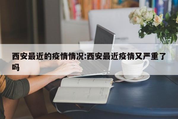 西安最近的疫情情况:西安最近疫情又严重了吗
