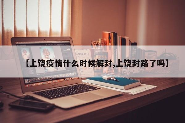 【上饶疫情什么时候解封,上饶封路了吗】