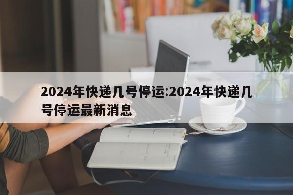 2024年快递几号停运:2024年快递几号停运最新消息