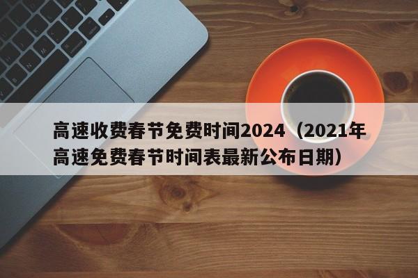 高速收费春节免费时间2024（2021年高速免费春节时间表最新公布日期）