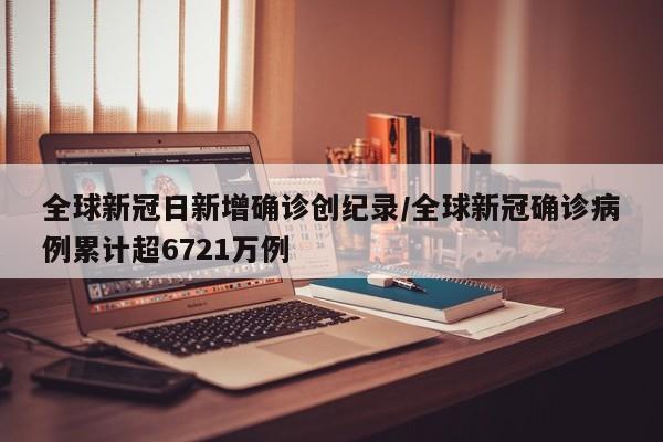 全球新冠日新增确诊创纪录/全球新冠确诊病例累计超6721万例
