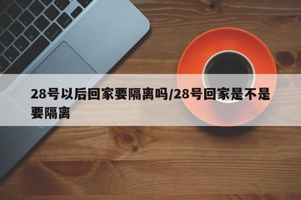 28号以后回家要隔离吗/28号回家是不是要隔离