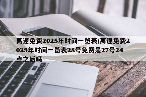 高速免费2025年时间一览表/高速免费2025年时间一览表28号免费是27号24点之后吗