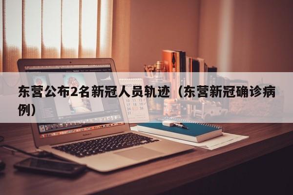 东营公布2名新冠人员轨迹（东营新冠确诊病例）