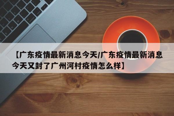 【广东疫情最新消息今天/广东疫情最新消息今天又封了广州河村疫情怎么样】